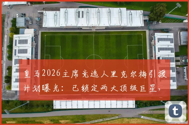 皇马2026主席竞选人里克尔梅引援计划曝光:已锁定两大顶级巨星,当选后立即签约加盟