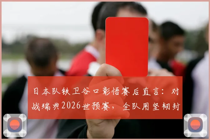 日本队铁卫谷口彰悟赛后直言:对战瑞典2026世预赛,全队用坚韧封锁每一秒破绽