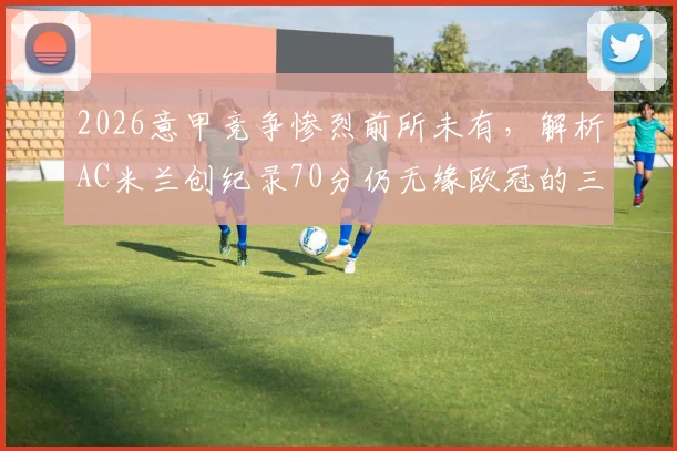 2026意甲竞争惨烈前所未有，解析AC米兰创纪录70分仍无缘欧冠的三大主因，附历年意甲前四积分对比