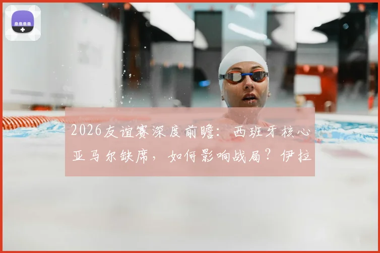 2026友谊赛深度前瞻:西班牙核心亚马尔缺席,如何影响战局?伊拉克赛前严格管理全解析