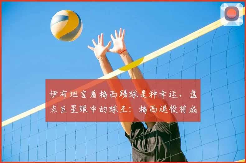 伊布坦言看梅西踢球是种幸运，盘点巨星眼中的球王：梅西退役将成足坛巨大空白