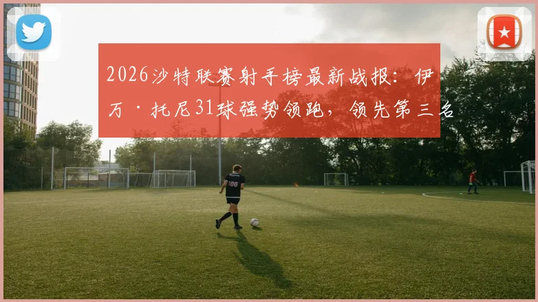 2026沙特联赛射手榜最新战报:伊万·托尼31球强势领跑,领先第三名C罗6球,附金靴争夺深度分析