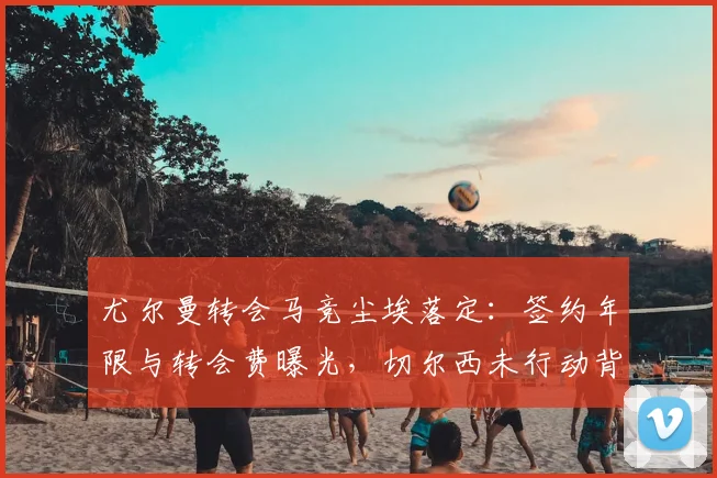 尤尔曼转会马竞尘埃落定:签约年限与转会费曝光,切尔西未行动背后原因解读