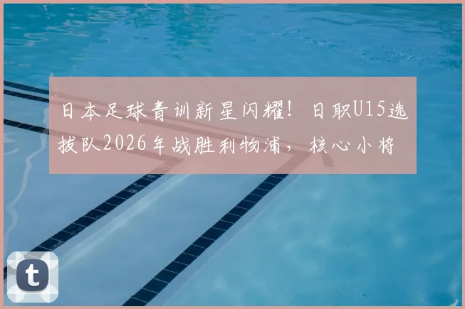 日本足球青训新星闪耀!日职U15选拔队2026年战胜利物浦,核心小将两次挑球过人破门全程回顾与技术解析