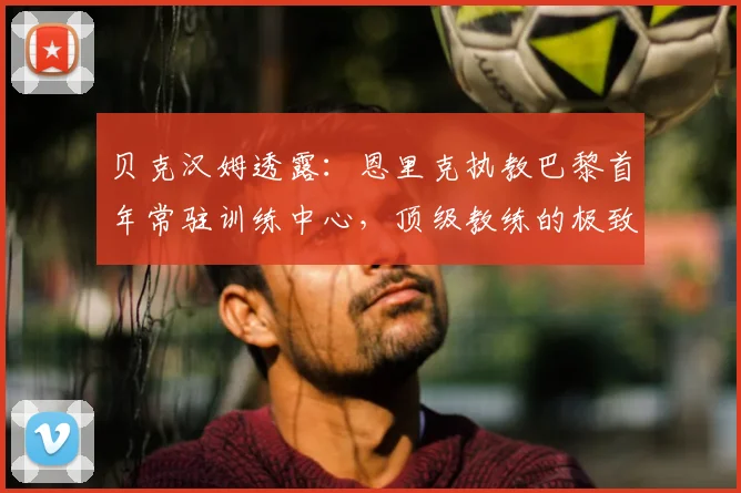 贝克汉姆透露:恩里克执教巴黎首年常驻训练中心,顶级教练的极致付出与俱乐部管理细节剖析