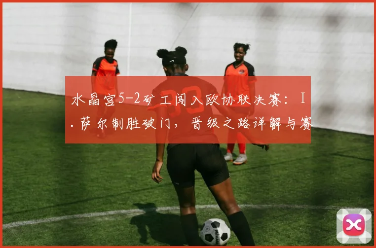 水晶宫5-2矿工闯入欧协联决赛:I.萨尔制胜破门,晋级之路详解与赛况回顾